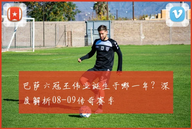 巴萨六冠王伟业诞生于哪一年？深度解析08-09传奇赛季