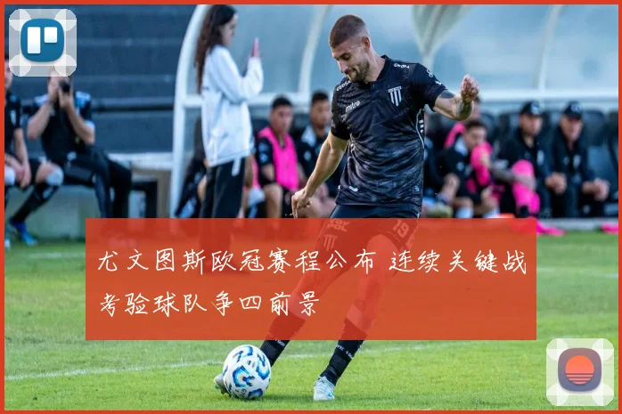 尤文图斯欧冠赛程公布 连续关键战考验球队争四前景