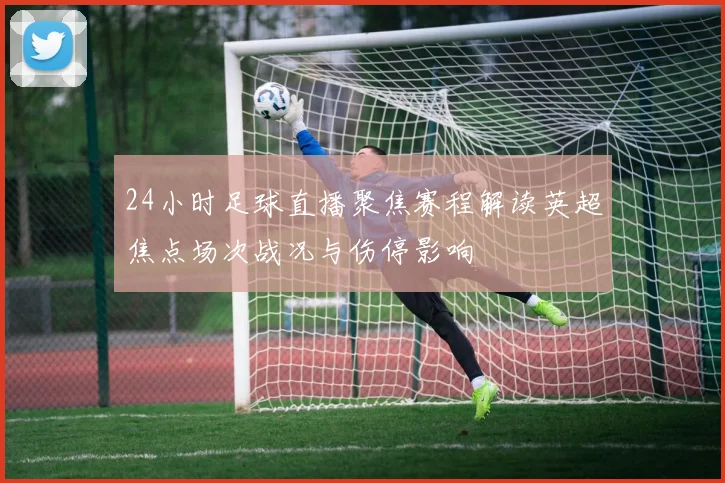 24小时足球直播聚焦赛程解读英超焦点场次战况与伤停影响