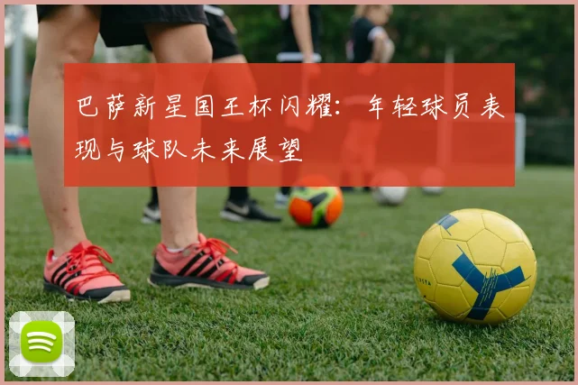 巴萨新星国王杯闪耀：年轻球员表现与球队未来展望