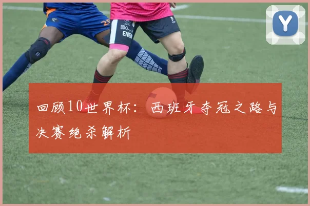 回顾10世界杯:西班牙夺冠之路与决赛绝杀解析