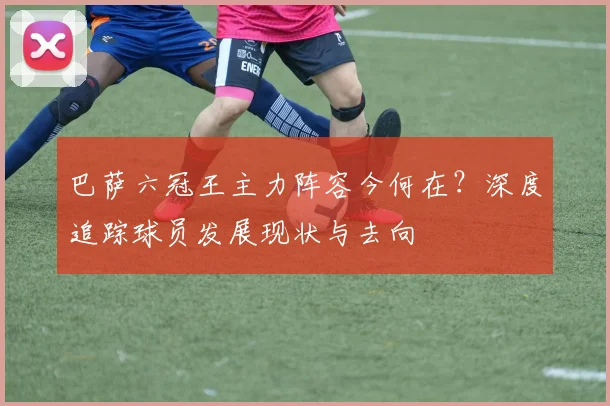 巴萨六冠王主力阵容今何在？深度追踪球员发展现状与去向