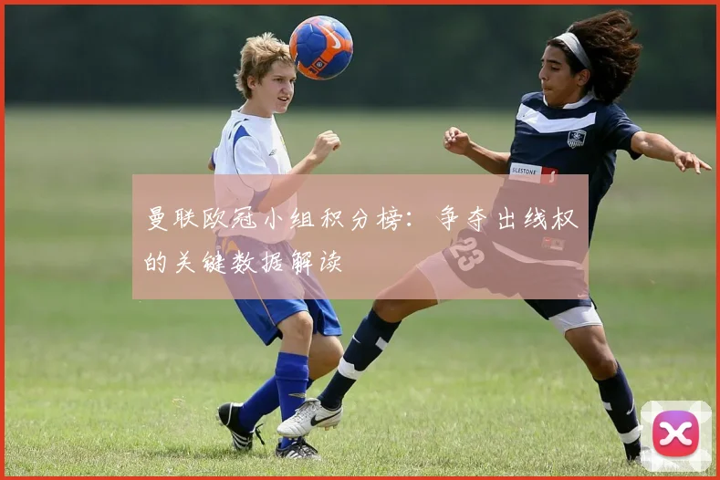 曼联欧冠小组积分榜：争夺出线权的关键数据解读