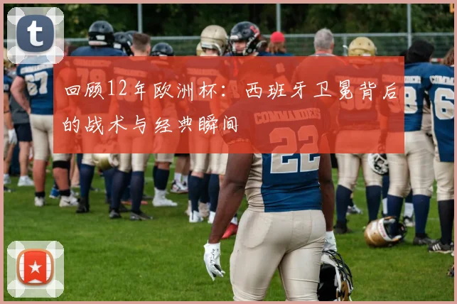 回顾12年欧洲杯:西班牙卫冕背后的战术与经典瞬间