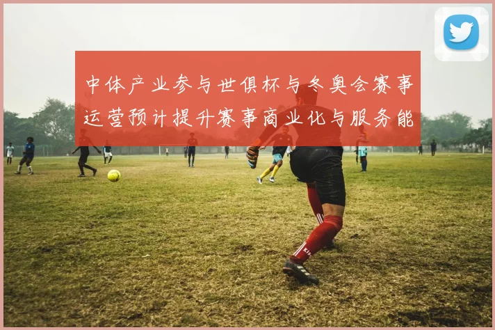 中体产业参与世俱杯与冬奥会赛事运营预计提升赛事商业化与服务能力