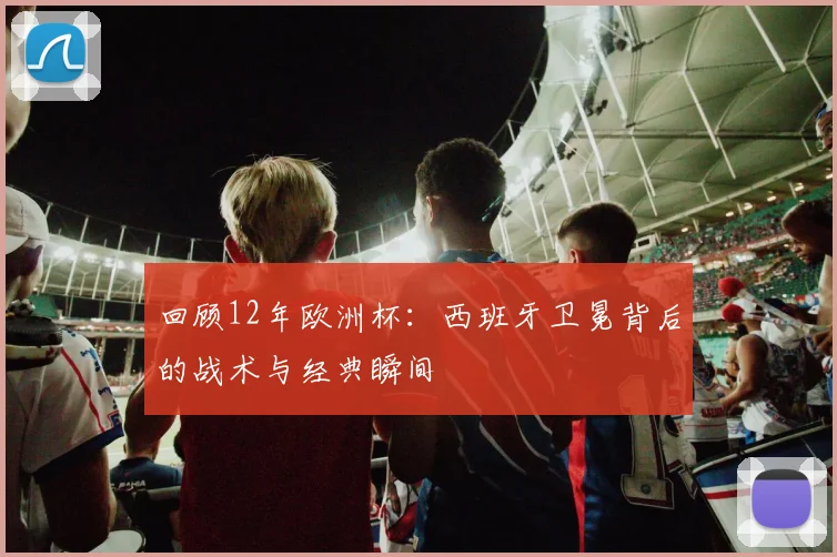 回顾12年欧洲杯：西班牙卫冕背后的战术与经典瞬间